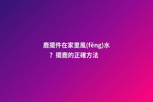 鹿擺件在家里風(fēng)水？擺鹿的正確方法